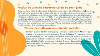 Boryeong é uma cidade litorânea ao sul de Seul, com pouco mais de 100 mil habitantes. No início de
julho, porém, a quantidade de pessoas sobe para a casa dos milhões, pois coreanos, e mais
recentemente turistas do mundo inteiro, querem fazer parte do Festival de Lama que ali acontece. A
ideia de se banhar em lama começou em 1998 e de um jeito nada espontâneo: foi uma estratégia de
marketing criada por uma empresa que produz cosméticos com a lama da região. Com o tempo, o
festival se tornou uma tradição da população coreana e um certo momento de “libertação” da criança
interior de cada um, contando com brinquedos infláveis, piscinas de lama, brincadeiras no estilo
“polícia e ladrão” e diversos shows e apresentações.
Festival de Lama de Boryeong (Coreia do Sul) – julho
Oktoberfest (Alemanha) – setembro/outubro
Em 12 de outubro de 1810, o rei Ludwig I convidou os cidadãos de Munique para
celebrar o seu casamento com a duquesa Teresa da Baviera. A celebração contou
com muita gente nas ruas, corridas de cavalos e litros de vinho – só um século
depois, com a festa se consolidando como uma tradição anual, foi que a cerveja
virou a bebida oficial e um de seus símbolos. O nome é bastante literal, visto que
Oktoberfest significa “festa de outubro”, apesar das festividades hoje começarem
já no mês de setembro.
 