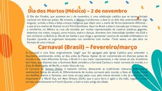 O Dia dos Finados, que acontece em 2 de novembro, é uma celebração católica que se tornou feriado
nacional em diversos países. No entanto, o México transformou a data (e os dois dias anteriores) em algo
singular, unindo a festa a belas crenças indígenas que lidam com a morte de forma totalmente diferente –
o que já era motivo de festival na era Pré-Colombiana. Aqui no Brasil a data é marcada por tristeza e visita
a cemitérios, no México as ruas são tomadas por muitas representações de caveiras (estátuas gigantes,
desenhos nos rostos, roupas), cores música, teatro e danças. Acontece com intensidade também nos EUA e
tem similares na Bolívia (o Día de los ñatitas e que chega a apresentar caveiras de verdade enfeitadas) e no
Equador (quando se organizam banquetes nos cemitérios com muitos T’anta wawa, um pão doce no
formato de uma criança).
Dia dos Mortos (México) – 2 de novembro
Carnaval (Brasil) – fevereiro/março
O Carnaval é uma festa originalmente “pagã” que foi agregada pela Igreja Católica para anteceder a
Quaresma, acontecendo, então, 47 dias antes da Páscoa. Apesar de ser comemorada em diversos países do
mundo e das mais diferentes formas, o Brasil é o seu maior representante, e não somos só nós, brasileiros
bairristas, que dizemos isso: o Guinness Book considera o Carnaval Carioca o maior carnaval do mundo, e o
Galo da Madrugada, de Recife, o maior bloco de rua.
O Carnaval de Veneza (Itália), é bastante icônico, destacando as tradicionais máscaras elaboradas e
vestimentas típicas do século 16. Diferentemente de muitos carnavais pelo mundo, a festa ali é mais focada
nos desfiles, teatros e fantasias, sem tanta arruaça pelas ruas, pelo menos durante o dia. Já outro carnaval
importante é o Mardi Gas, em New Orleans (EUA), que é pura farra e agito o dia todo, regado a muita
cerveja, especialmente no French Quarter, o bairro mais antigo da cidade.
 