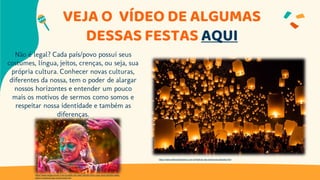 VEJA O VÍDEO DE ALGUMAS
DESSAS FESTAS AQUI
Não é legal? Cada país/povo possui seus
costumes, língua, jeitos, crenças, ou seja, sua
própria cultura. Conhecer novas culturas,
diferentes da nossa, tem o poder de alargar
nossos horizontes e entender um pouco
mais os motivos de sermos como somos e
respeitar nossa identidade e também as
diferenças.
https://www.megacurioso.com.br/estilo-de-vida/106390-holi-o-que-voce-precisa-saber-
sobre-o-festival-das-cores-hindu.htm
https://www.melhoresdestinos.com.br/festival-das-lanternas-tailandia.html
 