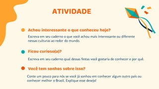 ATIVIDADE
Achou interessante o que conheceu hoje?
Escreva em seu caderno o que você achou mais interessante ou diferente
nessas culturas ao redor do mundo.
Ficou curioso(a)?
Escreva em seu caderno qual dessas festas você gostaria de conhecer e por quê.
Você tem sonhos sobre isso?
Conte um pouco para nós se você já sonhou em conhecer algum outro país ou
conhecer melhor o Brasil. Explique esse desejo!
 