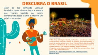 DESCUBRA O BRASIL
Além do tão conhecido Carnaval
brasileiro, temos diversas festas e eventos
que viraram tradição, por serem
comemoradas todos os anos e atraírem um
público numeroso.
O São João de Campina Grande, na Paraíba, é considerado o maior do
mundo e recebe mais de 3 milhões de visitantes em 31 dias de festa. O
evento já recebeu artistas como Alceu Valença, Marília Mendonça, Elba
Ramalho e Ivete Sangalo. O evento está previsto para acontecer entre os
dias 9 de outubro e 8 de novembro deste ano, devido a pandemia.
O agreste pernambucano também é abrigo de outra grandiosa festa
junina, o São João do Caruaru.
Foto: Emanuel Tadeu/Arquivo pessoal
Diposnível em - https://magazine.zarpo.com.br/festas-populares-
brasileiras/?amp
 
