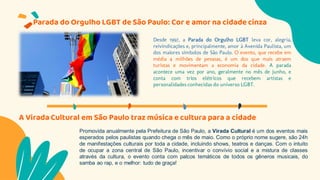 Parada do Orgulho LGBT de São Paulo: Cor e amor na cidade cinza
Desde 1997, a Parada do Orgulho LGBT leva cor, alegria,
reivindicações e, principalmente, amor à Avenida Paulista, um
dos maiores símbolos de São Paulo. O evento, que recebe em
média 4 milhões de pessoas, é um dos que mais atraem
turistas e movimentam a economia da cidade. A parada
acontece uma vez por ano, geralmente no mês de junho, e
conta com trios elétricos que recebem artistas e
personalidades conhecidas do universo LGBT.
Promovida anualmente pela Prefeitura de São Paulo, a Virada Cultural é um dos eventos mais
esperados pelos paulistas quando chega o mês de maio. Como o próprio nome sugere, são 24h
de manifestações culturais por toda a cidade, incluindo shows, teatros e danças. Com o intuito
de ocupar a zona central de São Paulo, incentivar o convívio social e a mistura de classes
através da cultura, o evento conta com palcos temáticos de todos os gêneros musicais, do
samba ao rap, e o melhor: tudo de graça!
A Virada Cultural em São Paulo traz música e cultura para a cidade
 