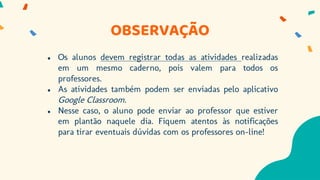 OBSERVAÇÃO
● Os alunos devem registrar todas as atividades realizadas
em um mesmo caderno, pois valem para todos os
professores.
● As atividades também podem ser enviadas pelo aplicativo
Google Classroom.
● Nesse caso, o aluno pode enviar ao professor que estiver
em plantão naquele dia. Fiquem atentos às notificações
para tirar eventuais dúvidas com os professores on-line!
 