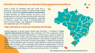 Parintins: O Amazonas na rota das festas populares brasileiras
Junho é ainda um excelente mês para viajar para o
Amazonas. Isso porque o estado no Norte do país é sede
do colorido e eletrizante Festival Folclórico de Parintins.
A festa acontece na última semana de junho e sua
temática gira em torno da disputa histórica entre dois bois:
o Caprichoso e o Garantido. As apresentações, inspiradas
na história e rituais dos nativos e acompanhadas por
cerca de 400 ritmistas, são realizadas no Bumbódromo,
com capacidade para 35 mil pessoas.
Festas populares no Brasil podem render boas memórias – e histórias! A Festa
Literária Internacional de Paraty, mais conhecida como Flip, proporciona desde
2003 um encontro permeado pela literatura. O evento surgiu a partir do desejo de
promover em Paraty, cidade a cerca de 250 km de São Paulo e Rio de Janeiro, uma
experiência artística, ocupando espaços públicos e estimulando o debate de ideias,
além de ser um ponto de encontro de toda a diversidade. A cidade fica tomada por
tendas, mesas-redondas para conversas, realiza palestras, conta com estandes de
lançamentos de obras, slams e atividades para crianças e adolescentes. O evento,
que está na sua 17ª edição, homenageia um escritor ou escritora brasileira por ano.
Em 2019 foi a vez de Euclides da Cunha, autor da famosa obra “Os Sertões”.
Flip: Literatura e arte em sintonia em Paraty
https://magazine.zarpo.com.br/festas-populares-brasileiras/?amp
 