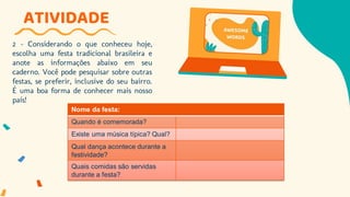 2 - Considerando o que conheceu hoje,
escolha uma festa tradicional brasileira e
anote as informações abaixo em seu
caderno. Você pode pesquisar sobre outras
festas, se preferir, inclusive do seu bairro.
É uma boa forma de conhecer mais nosso
país!
ATIVIDADE
Nome da festa:
Quando é comemorada?
Existe uma música típica? Qual?
Qual dança acontece durante a
festividade?
Quais comidas são servidas
durante a festa?
 
