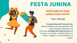 FESTA JUNINA
VOCÊ SABE DE ONDE
SURGIU ESSA FESTA?
Veja o vídeo aqui
Características das Festas Juninas
Muitas tradições que acompanham essa
comemoração representam os
principais símbolos das festas juninas que
incluem: as comidas, as danças típicas, os
balões, a fogueira, as brincadeiras e as
roupas.
 
