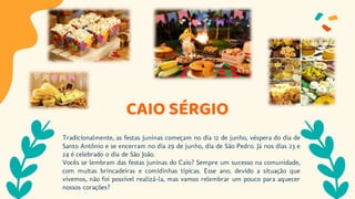 CAIO SÉRGIO
Tradicionalmente, as festas juninas começam no dia 12 de junho, véspera do dia de
Santo Antônio e se encerram no dia 29 de junho, dia de São Pedro. Já nos dias 23 e
24 é celebrado o dia de São João.
Vocês se lembram das festas juninas do Caio? Sempre um sucesso na comunidade,
com muitas brincadeiras e comidinhas típicas. Esse ano, devido a situação que
vivemos, não foi possível realizá-la, mas vamos relembrar um pouco para aquecer
nossos corações?
 