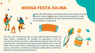 NOSSA FESTA JULINA
Apesar das dificuldades e de toda a tristeza que estamos vivendo
esse ano, mesmo diante disso, ainda somos brasileiros, ainda
temos aquela vontade de ser feliz queimando dentro da gente
como fogueira: a esperança.
Por isso, que tal tentarmos fazer a nossa própria festinha? Dentro de
casa mesmo, respeitando as medidas de segurança e com os
recursos que temos nas mãos. Hoje daremos algumas dicas de como
organizar isso e esperamos que traga alguma alegria para a casa de
todos vocês, assim como a lembrança que temos de vocês, nossos
alunos, nos trazem a vontade de enfrentar as dificuldades. Chame as
pessoas da sua casa para participarem!
 
