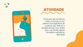 ATIVIDADE
Envie para nós uma foto ou
relato, ou escreva em seu
caderno a sua experiência de
arraiá em casa. Pode ser a
tentativa de fazer uma receita
com a sua família, alguma
brincadeira realizada ou
decoração!
 