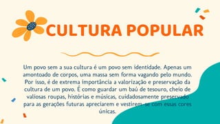 CULTURA POPULAR
Um povo sem a sua cultura é um povo sem identidade. Apenas um
amontoado de corpos, uma massa sem forma vagando pelo mundo.
Por isso, é de extrema importância a valorização e preservação da
cultura de um povo. É como guardar um baú de tesouro, cheio de
valiosas roupas, histórias e músicas, cuidadosamente preservado
para as gerações futuras apreciarem e vestirem-se com essas cores
únicas.
 