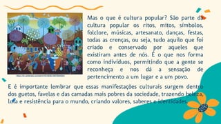 Mas o que é cultura popular? São parte da
cultura popular os ritos, mitos, símbolos,
folclore, músicas, artesanato, danças, festas,
todas as crenças, ou seja, tudo aquilo que foi
criado e conservado por aqueles que
existiram antes de nós. É o que nos forma
como indivíduos, permitindo que a gente se
reconheça e nos dá a sensação de
pertencimento a um lugar e a um povo.
E é importante lembrar que essas manifestações culturais surgem dentro
dos guetos, favelas e das camadas mais pobres da sociedade, trazendo beleza,
luta e resistência para o mundo, criando valores, saberes e identidades.
https://br.pinterest.com/pin/416160821807804064/
 