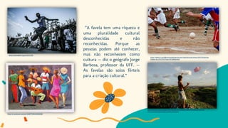 ”A favela tem uma riqueza e
uma pluralidade cultural
desconhecidas e não
reconhecidas. Porque as
pessoas podem até conhecer,
mas não reconhecem como
cultura — diz o geógrafo Jorge
Barbosa, professor da UFF. —
As favelas são solos férteis
para a criação cultural.”
https://rioonwatch.org.br/?p=21321
https://br.pinterest.com/pin/329677635224936380/
https://medium.com/@umcopodehistoria/uma-historinha-da-minha-inf%C3%A2ncia-
futebol-de-v%C3%A1rzea-547a99bb4be7
https://ciberia.com.br/quase-385-milhoes-de-criancas-vivem-na-pobreza-extrema-
2014/cb0dd9b560b7b8d4cfe3b8ecc363262e
 
