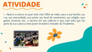 1 – Qual é a cultura na qual você vive? Olhe ao redor, para a sua família, sua
rua, sua comunidade, sua escola, seu local de nascimento, sua religião, seus
gostos musicais, etc., e escreva em seu caderno o que você acha que faz
parte da sua cultura como jovem brasileiro morador da Tiradentes.
ATIVIDADE
https://www.flickr.com/photos/pampolin/5755284514
 