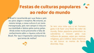 Festas de culturas populares
ao redor do mundo
O Brasil é reconhecido por suas festas e pelo
seu povo alegre e receptivo. No entanto, ao
mesmo tempo, a nossa cultura é um tanto
menosprezada, pois nem sempre é vista em
sua totalidade e beleza pelos outros países.
Ainda existe muito preconceito e falta de
conhecimento sobre a riqueza cultural do
Brasil. Por isso é importante valorizarmos o
que temos de melhor!
Se tem uma coisa que o ser humano
gosta é de fazer uma festa! Ao redor do
mundo, festas populares preenchem os
calendários e reúnem pelas ruas
milhares de pessoas, sejam por motivos
religiosos, para celebrar datas históricas
ou até honrar os mortos de forma
divertida. Veja:
 