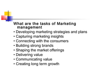 What are the tasks of Marketing
management
• Developing marketing strategies and plans
• Capturing marketing insights
• Connecting with the consumers
• Building strong brands
• Shaping the market offerings
• Delivering value
• Communicating value
• Creating long term growth
 