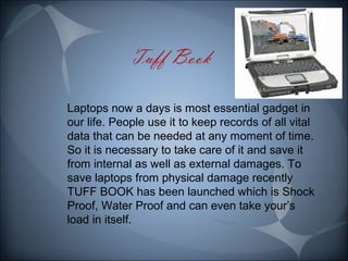 Laptops now a days is most essential gadget in 
our life. People use it to keep records of all vital 
data that can be needed at any moment of time. 
So it is necessary to take care of it and save it 
from internal as well as external damages. To 
save laptops from physical damage recently 
TUFF BOOK has been launched which is Shock 
Proof, Water Proof and can even take your’s 
load in itself. 
 