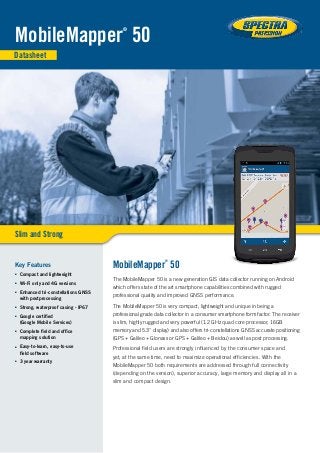 Datasheet
Slim and Strong
MobileMapper
®
50
MobileMapper
®
50
The MobileMapper 50 is a new generation GIS data collector running on Android
which offers state of the art smartphone capabilities combined with rugged
professional quality and improved GNSS performance.
The MobileMapper 50 is very compact, lightweight and unique in being a
professional grade data collector in a consumer smartphone form factor. The receiver
is slim, highly rugged and very powerful (1.2 GHz quad core processor, 16GB
memory and 5.3" display) and also offers tri-constellations GNSS accurate positioning
(GPS + Galileo + Glonass or GPS + Galileo + Beidou) as well as post processing.
Professional field users are strongly influenced by the consumer space and
yet, at the same time, need to maximize operational efficiencies. With the
MobileMapper 50 both requirements are addressed through full connectivity
(depending on the version), superior accuracy, large memory and display all in a
slim and compact design.
Key Features
■■ Compact and lightweight
■■ Wi-Fi only and 4G versions
■■ Enhanced tri-constellations GNSS
with postprocessing
■■ Strong, waterproof casing - IP67
■■ Google certified
(Google Mobile Services)
■■ Complete field and office
mapping solution
■■ Easy-to-learn, easy-to-use
field software
■■ 3 year warranty
 