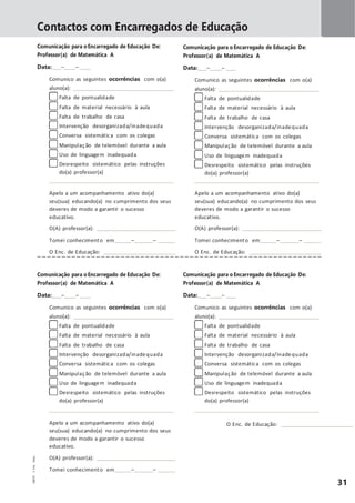 31
Contactos com Encarregados de Educação
Comunicação para o Encarregado de Educação De:
Professor(a) de Matemática A
Data: – –
Comunico as seguintes ocorrências com o(a)
aluno(a):
Falta de pontualidade
Falta de material necessário à aula
Falta de trabalho de casa
Intervenção desorganizada/inadequada
Conversa sistemática com os colegas
Manipulação de telemóvel durante a aula
Uso de linguagem inadequada
Desrespeito sistemático pelas instruções
do(a) professor(a)
Comunicação para o Encarregado de Educação De:
Professor(a) de Matemática A
Data: – –
Comunico as seguintes ocorrências com o(a)
aluno(a):
Falta de pontualidade
Falta de material necessário à aula
Falta de trabalho de casa
Intervenção desorganizada/inadequada
Conversa sistemática com os colegas
Manipulação de telemóvel durante a aula
Uso de linguagem inadequada
Desrespeito sistemático pelas instruções
do(a) professor(a)
Apelo a um acompanhamento ativo do(a)
seu(sua) educando(a) no cumprimento dos seus
deveres de modo a garantir o sucesso
educativo.
O(A) professor(a):
Tomei conhecimento em – –
O Enc. de Educação:
Apelo a um acompanhamento ativo do(a)
seu(sua) educando(a) no cumprimento dos seus
deveres de modo a garantir o sucesso
educativo.
O(A) professor(a):
Tomei conhecimento em – –
O Enc. de Educação:
Comunicação para o Encarregado de Educação De:
Professor(a) de Matemática A
Data: – –
Comunico as seguintes ocorrências com o(a)
aluno(a):
Falta de pontualidade
Falta de material necessário à aula
Falta de trabalho de casa
Intervenção desorganizada/inadequada
Conversa sistemática com os colegas
Manipulação de telemóvel durante a aula
Uso de linguagem inadequada
Desrespeito sistemático pelas instruções
do(a) professor(a)
Comunicação para o Encarregado de Educação De:
Professor(a) de Matemática A
Data: – –
Comunico as seguintes ocorrências com o(a)
aluno(a):
Falta de pontualidade
Falta de material necessário à aula
Falta de trabalho de casa
Intervenção desorganizada/inadequada
Conversa sistemática com os colegas
Manipulação de telemóvel durante a aula
Uso de linguagem inadequada
Desrespeito sistemático pelas instruções
do(a) professor(a)
Apelo a um acompanhamento ativo do(a)
seu(sua) educando(a) no cumprimento dos seus
deveres de modo a garantir o sucesso
educativo.
O(A) professor(a):
Tomei conhecimento em – –
O Enc. de Educação:
MM5DP©PortoEditora
 