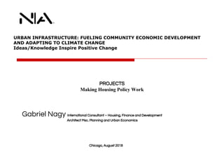URBAN INFRASTRUCTURE: FUELING COMMUNITY ECONOMIC DEVELOPMENT
AND ADAPTING TO CLIMATE CHANGE
Ideas/Knowledge Inspire Positive Change
Gabriel Nagy International Consultant – Housing, Finance and Development
Architect Msc. Planning and Urban Economics
Chicago, August 2018
PROJECTS
Making Housing Policy Work
 