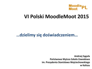 VI Polski MoodleMoot 2015
…dzielimy się doświadczeniem…
Andrzej Syguła
Państwowa Wyższa Szkoła Zawodowa
im. Prezydenta Stanisława Wojciechowskiego
w Kaliszu
 