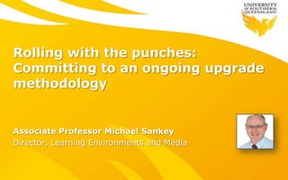 Rolling with the punches:
Committing to an ongoing upgrade
methodology
Associate Professor Michael Sankey
Director, Learning Environments and Media
 