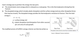 Irwin’s strategy was to partition the energy into two parts:
a) The stored elastic strain energy which is released as a crack grows. This is the thermodynamic driving force for
fracture.
b) The dissipated energy which includes plastic dissipation and the surface energy (and any other dissipative forces
that may be at work). The dissipated energy provides the thermodynamic resistance to fracture. Then the total
energy is
γ = surface energy and
Gp = plastic dissipation (and dissipation from other sources)
per unit area of crack growth.
The modified version of Griffith's energy criterion can then be written as
Source: Wikiwand Fracture mechanics
 