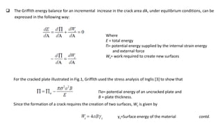  The Griffith energy balance for an incremental increase in the crack area dA, under equilibrium conditions, can be
expressed in the following way:
For the cracked plate illustrated in Fig.1, Griffith used the stress analysis of Inglis [3] to show that
Since the formation of a crack requires the creation of two surfaces, Ws is given by
γs=Surface energy of the material contd.
Where
E = total energy
Π= potential energy supplied by the internal strain energy
and external force
Ws= work required to create new surfaces
Πo= potential energy of an uncracked plate and
B = plate thickness.
 