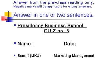 Answer from the pre-class reading only.
Negative marks will be applicable for wrong answers.
Answer in one or two sentences.
 Presidency Business School,
QUIZ no. 3
 Name : Date:
 Sem: 1(MKU) Marketing Management
 
