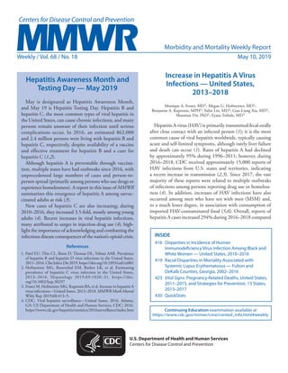 Morbidity and Mortality Weekly Report
Weekly / Vol. 68 / No. 18	 May 10, 2019
INSIDE
416	 Disparities in Incidence of Human
Immunodeficiency Virus Infection Among Black and
White Women — United States, 2010–2016
419	 Racial Disparities in Mortality Associated with
Systemic Lupus Erythematosus — Fulton and
DeKalb Counties, Georgia, 2002–2016
423	 Vital Signs: Pregnancy-Related Deaths, United States,
2011–2015, and Strategies for Prevention, 13 States,
2013–2017
430	QuickStats
Continuing Education examination available at
https://www.cdc.gov/mmwr/cme/conted_info.html#weekly.
U.S. Department of Health and Human Services
Centers for Disease Control and Prevention
Hepatitis Awareness Month and
Testing Day — May 2019
May is designated as Hepatitis Awareness Month,
and May 19 is Hepatitis Testing Day. Hepatitis B and
hepatitis C, the most common types of viral hepatitis in
the United States, can cause chronic infections, and many
persons remain unaware of their infection until serious
complications occur. In 2016, an estimated 862,000
and 2.4 million persons were living with hepatitis B and
hepatitis C, respectively, despite availability of a vaccine
and effective treatment for hepatitis B and a cure for
hepatitis C (1,2).
Although hepatitis A is preventable through vaccina-
tion, multiple states have had outbreaks since 2016, with
unprecedented large numbers of cases and person-to-
person spread (primarily among persons who use drugs or
experience homelessness). A report in this issue of MMWR
summarizes this resurgence of hepatitis A among unvac-
cinated adults at risk (3).
New cases of hepatitis C are also increasing; during
2010–2016, they increased 3.5-fold, mostly among young
adults (4). Recent increases in viral hepatitis infections,
many attributed to surges in injection-drug use (4), high-
light the importance of acknowledging and combatting the
infectious disease consequences of the nation’s opioid crisis.
References
1.	Patel EU, Thio CL, Boon D, Thomas DL, Tobian AAR. Prevalence
of hepatitis B and hepatitis D virus infections in the United States,
2011–2016. Clin Infect Dis 2019.https://doi.org/10.1093/cid/ciz001
2.	Hofmeister MG, Rosenthal EM, Barker LK, et al. Estimating
prevalence of hepatitis C virus infection in the United States,
2013–2016. Hepatology 2019;69:1020–31. https://doi.
org/10.1002/hep.30297
3.	Foster M, Hofmeister MG, Kupronis BA, et al. Increase in hepatitis A
virus infections—United States, 2013–2018. MMWR Morb Mortal
Wkly Rep 2019;68:413–5.
4.	CDC. Viral hepatitis surveillance—United States, 2016. Atlanta,
GA: US Department of Health and Human Services, CDC; 2016.
https://www.cdc.gov/hepatitis/statistics/2016surveillance/index.htm
Increase in Hepatitis A Virus
Infections — United States,
2013–2018
Monique A. Foster, MD1; Megan G. Hofmeister, MD1;
Benjamin A. Kupronis, MPH1; Yulin Lin, MD1; Guo-Liang Xia, MD1;
Shaoman Yin, PhD1; Eyasu Teshale, MD1
Hepatitis A virus (HAV) is primarily transmitted fecal-orally
after close contact with an infected person (1); it is the most
common cause of viral hepatitis worldwide, typically causing
acute and self-limited symptoms, although rarely liver failure
and death can occur (1). Rates of hepatitis A had declined
by approximately 95% during 1996–2011; however, during
2016–2018, CDC received approximately 15,000 reports of
HAV infections from U.S. states and territories, indicating
a recent increase in transmission (2,3). Since 2017, the vast
majority of these reports were related to multiple outbreaks
of infections among persons reporting drug use or homeless-
ness (4). In addition, increases of HAV infections have also
occurred among men who have sex with men (MSM) and,
to a much lesser degree, in association with consumption of
imported HAV-contaminated food (5,6). Overall, reports of
hepatitis A cases increased 294% during 2016–2018 compared
 