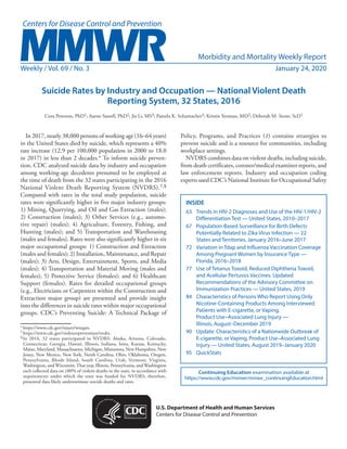 Morbidity and Mortality Weekly Report
Weekly / Vol. 69 / No. 3	 January 24, 2020
INSIDE
63	 Trends in HIV-2 Diagnoses and Use of the HIV-1/HIV-2
Differentiation Test — United States, 2010–2017
67	 Population-Based Surveillance for Birth Defects
Potentially Related to Zika Virus Infection — 22
States and Territories, January 2016–June 2017
72	 Variation in Tdap and Influenza Vaccination Coverage
Among Pregnant Women by Insurance Type —
Florida, 2016–2018
77	 Use of Tetanus Toxoid, Reduced Diphtheria Toxoid,
and Acellular Pertussis Vaccines: Updated
Recommendations of the Advisory Committee on
Immunization Practices — United States, 2019
84	 Characteristics of Persons Who Report Using Only
Nicotine-Containing Products Among Interviewed
Patients with E-cigarette, or Vaping,
Product Use–Associated Lung Injury —
Illinois, August–December 2019
90	 Update: Characteristics of a Nationwide Outbreak of
E-cigarette, or Vaping, Product Use–Associated Lung
Injury — United States, August 2019–January 2020
95	QuickStats
Continuing Education examination available at
https://www.cdc.gov/mmwr/mmwr_continuingEducation.html
U.S. Department of Health and Human Services
Centers for Disease Control and Prevention
Suicide Rates by Industry and Occupation — National Violent Death
Reporting System, 32 States, 2016
Cora Peterson, PhD1; Aaron Sussell, PhD2; Jia Li, MS3; Pamela K. Schumacher3; Kristin Yeoman, MD2; Deborah M. Stone, ScD1
In 2017, nearly 38,000 persons of working age (16–64 years)
in the United States died by suicide, which represents a 40%
rate increase (12.9 per 100,000 population in 2000 to 18.0
in 2017) in less than 2 decades.* To inform suicide preven-
tion, CDC analyzed suicide data by industry and occupation
among working-age decedents presumed to be employed at
the time of death from the 32 states participating in the 2016
National Violent Death Reporting System (NVDRS).†,§
Compared with rates in the total study population, suicide
rates were significantly higher in five major industry groups:
1) Mining, Quarrying, and Oil and Gas Extraction (males);
2) Construction (males); 3) Other Services (e.g., automo-
tive repair) (males); 4) Agriculture, Forestry, Fishing, and
Hunting (males); and 5) Transportation and Warehousing
(males and females). Rates were also significantly higher in six
major occupational groups: 1) Construction and Extraction
(males and females); 2) Installation, Maintenance, and Repair
(males); 3) Arts, Design, Entertainment, Sports, and Media
(males); 4) Transportation and Material Moving (males and
females); 5) Protective Service (females); and 6) Healthcare
Support (females). Rates for detailed occupational groups
(e.g., Electricians or Carpenters within the Construction and
Extraction major group) are presented and provide insight
into the differences in suicide rates within major occupational
groups. CDC’s Preventing Suicide: A Technical Package of
*	https://www.cdc.gov/injury/wisqars.
†	https://www.cdc.gov/violenceprevention/nvdrs.
§	In 2016, 32 states participated in NVDRS: Alaska, Arizona, Colorado,
Connecticut, Georgia, Hawaii, Illinois, Indiana, Iowa, Kansas, Kentucky,
Maine, Maryland, Massachusetts, Michigan, Minnesota, New Hampshire, New
Jersey, New Mexico, New York, North Carolina, Ohio, Oklahoma, Oregon,
Pennsylvania, Rhode Island, South Carolina, Utah, Vermont, Virginia,
Washington, and Wisconsin.That year, Illinois, Pennsylvania, and Washington
each collected data on ≥80% of violent deaths in the state, in accordance with
requirements under which the state was funded for NVDRS; therefore,
presented data likely underestimate suicide deaths and rates.
Policy, Programs, and Practices (1) contains strategies to
prevent suicide and is a resource for communities, including
workplace settings.
NVDRS combines data on violent deaths, including suicide,
from death certificates, coroner/medical examiner reports, and
law enforcement reports. Industry and occupation coding
experts used CDC’s National Institute for Occupational Safety
 