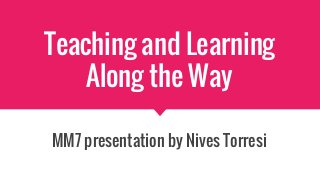 Teaching and Learning
Along the Way
MM7 presentation by Nives Torresi
 