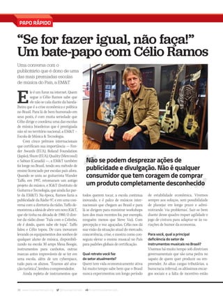 38 www.musicaemercado.org @musicaemercado fb.com/musicaemercado
PAPO RÁPIDO
“Se for fazer igual, não faça!”
Um bate-papo com Célio Ramos
Uma conversa com o
publicitário que é dono de uma
das mais premiadas escolas
de música do País, a EM&T
E
le é um furor na internet. Quem
segue o Célio Ramos sabe que
ele não se cala diante da banda-
lheira que é a crise econômica e política
no Brasil. Para lá de bem-humorado em
seus posts, é com muita seriedade que
Célio dirige e coordena uma das escolas
de música brasileiras que é prestigiada
não só no território nacional, a EM&T –
Escola de Música & Tecnologia.
Com cinco prêmios internacionais
que certificam sua importância — Fen-
der Awards (EUA), Roland Foundation
(Japão),Shure(EUA),Quality(Mercosul)
e Sabian (Canadá) —, a EM&T também
foi longe no Brasil, tendo seu método de
ensino licenciado por escolas país afora.
Quando se uniu ao guitarrista Wander
Taffo, em 1997, retomaram um antigo
projeto do músico, o IG&T (Instituto de
GuitarraeTecnologia,queaindafazpar-
te da EM&T). Na época, Ramos fazia a
publicidade da Rádio 97, e em uma con-
versa com a diretoria da rádio, Taffo de-
monstrouaideiadeabrirumnovoIG&T,
que ele tinha na década de 1980. O dire-
tor da rádio disse: “Fala com o Celinho,
ele é doido, quem sabe ele topa”. Taffo
falou e Célio topou. De cara inovaram
levando os equipamentos dos sonhos de
qualquer aluno de música, disponibili-
zando na escola 30 amps Mesa Boogie,
instrumentos para canhotos, outras
marcas antes improváveis de se ter em
uma escola, além de um cyberspace,
tudo para os alunos. “Éramos até atra-
ção turística”, lembra o empreendedor.
Ainda repleta de instrumentos que
todos querem tocar, a escola continua
inovando, e é palco de músicos inter-
nacionais que chegam ao Brasil e para
lá se dirigem para ministrar workshops
(um dos mais recentes foi, por exemplo,
ninguém menos que Steve Vai). Com
percepção e voz aguçadas, Célio nos dá
sua visão da situação atual do mercado,
concorrência, crise, e mostra como con-
seguiu elevar o ensino musical no País
para padrões globais de certificação.
Qual retrato você faz
do setor atualmente?
Quem tem vida economicamente ativa
há muito tempo sabe bem que o Brasil
nunca experimentou um longo período
de estabilidade econômica. Vivemos
sempre aos soluços, sem possibilidade
de planejar em longo prazo e admi-
nistrando ‘via problemas’. Sair-se bem
diante desse quadro requer agilidade e
jogo de cintura para adaptar-se às va-
riações de humor da economia.
Para você, qual a principal
deficiência do setor de
instrumentos musicais no Brasil?
Vivemos há muito tempo sob diretrizes
governamentais que são uma pedra no
sapato de quem quer produzir ou em-
preender. As altas cargas tributárias, a
burocracia infernal, os altíssimos encar-
gos sociais e a falta de incentivo estão
Não se podem desprezar ações de
publicidade e divulgação. Não é qualquer
consumidor que tem coragem de comprar
um produto completamente desconhecido
mm80_papo rapido.indd 38 9/4/15 5:37 PM
 