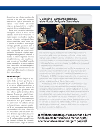 descobrisse que o único propósito da
empresa — da qual você consome
determinado tipo de produto ou de
serviço — fosse o lucro — em outras
palavras, ganhar dinheiro —, você se
manteria fiel ao estabelecimento?
Pense bem: o estabelecimento que
visa apenas o lucro se baliza em ter
sempre o menor custo operacional e a
maior margem possível. Isso significa
oferecer pelo maior preço possível um
produto ou serviço com o menor cus-
to possível. Custo baixo nem sempre
consegue garantir qualidade, não é
mesmo? Você estaria disposto a pagar
mais caro por algo que possui menor
qualidade? Apesar de existirem algu-
mas pessoas que pensam diferente, a
maioria se sentiria enganada em uma
situação como essa e, por isso, é neces-
sário pensar em ‘identidade’ quando
temos um negócio, ter outros motivos
para a existência da nossa empresa!
Afinal, ninguém se sente motivado em
adquirir produtos simplesmente para
fazer outrem lucrar.
Vamos almoçar?
Era uma vez quatro colegas de tra-
balho. Todas as vezes que tocava o
aviso sonoro do horário de almoço
se iniciava a odisseia para chegar a
um restaurante distante. A razão de
percorrerem alguns quilômetros não
era a falta de opções próximas. Havia
algumas dezenas de estabelecimen-
tos (restaurantes, lanchonetes, bote-
cos etc.) ao redor da empresa em que
trabalhavam. Mas qual o motivo de
não almoçarem em nenhuma dessas
opções próximas e seguirem na dire-
ção de um restaurante mais distante,
enfrentando o tradicional trânsito de
São Paulo? Para cada um deles, mo-
tivos distintos: a possibilidade de ter
mais pratos para escolher, a percep-
ção de melhor cuidado com a higiene
por conta do uniforme dos funcioná-
rios do restaurante, o tipo de clientela
O estabelecimento que visa apenas o lucro
se baliza em ter sempre o menor custo
operacional e a maior margem possível
O Boticário - Campanha polêmica
e identidade ‘Amiga da Diversidade’
Não há como negar que cada vez mais somos impactados com
campanhas publicitárias que desejam confrontar tabus e para-
digmas. Seja o alerta em valorizar a ‘real beleza feminina’, posicio-
nando-se contra a ditadura do mercado da moda ou apresentando
modelos de famílias bem diferentes da ‘família Doriana’, tradicional
e feliz tomando o café da manhã.
A empresa O Boticário, seguindo a tendência, resolveu criar uma
campanha para o Dia dos Namorados que garantiu muita reper-
cussão. O filme Casais, produzido pela AlmapBBDO e veiculado no
mês de junho de 2015, mostrava, separadamente, pessoas que se
preparavam para um provável encontro. Até aí, tudo muito previsí-
vel para uma campanha de Dia dos Namorados.
Acontece que, além do encontro de um casal heterossexual, o
filme trazia encontros entre casais homossexuais também tro-
cando presentes, todos celebrando o amor, traduzido em diversas
formas. A referida campanha gerou muita repercussão, em especial
nas redes sociais, com muitos comentários favoráveis e também
contrários, e até mesmo um processo aberto pelo Conar. Após o
episódio, a empresa aproveitou para reforçar o seu posicionamento
no combate ao preconceito e à homofobia, motivo que originou o
selo ‘Amiga da Diversidade’ concedido pela Ordem dos Advogados
do Brasil, recebido no dia 24 de julho.
mm80_aprendaja.indd 41 9/4/15 3:03 PM
 