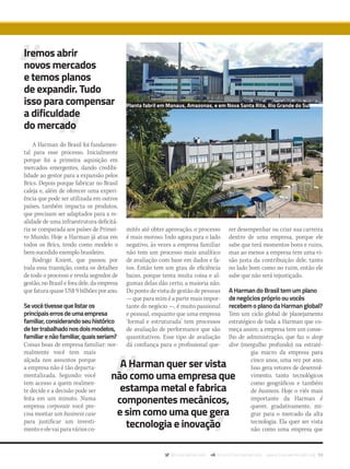 @musicaemercado fb.com/musicaemercado www.musicaemercado.org 59
A Harman do Brasil foi fundamen-
tal para esse processo. Inicialmente
porque foi a primeira aquisição em
mercados emergentes, dando credibi-
lidade ao gestor para a expansão pelos
Brics. Depois porque fabricar no Brasil
caleja e, além de oferecer uma experi-
ência que pode ser utilizada em outros
países, também impacta os produtos,
que precisam ser adaptados para a re-
alidade de uma infraestrutura deficitá-
ria se comparada aos países de Primei-
ro Mundo. Hoje a Harman já atua em
todos os Brics, tendo como modelo o
bem-sucedido exemplo brasileiro.
Rodrigo Kniest, que passou por
toda essa transição, conta os detalhes
de todo o processo e revela segredos de
gestão, no Brasil e fora dele, da empresa
que fatura quase US$ 9 bilhões por ano.
Sevocêtivessequelistaros
principaiserrosdeumaempresa
familiar,considerandoseuhistórico
detertrabalhadonosdoismodelos,
familiarenãofamiliar,quaisseriam?
Coisas boas de empresa familiar: nor-
malmente você tem mais
alçada nos assuntos porque
a empresa não é tão departa-
mentalizada. Segundo: você
tem acesso a quem realmen-
te decide e a decisão pode ser
feita em um minuto. Numa
empresa corporate você pre-
cisa montar um business case
para justificar um investi-
mentoeelevaiparaváriosco-
mitês até obter aprovação, o processo
é mais moroso. Indo agora para o lado
negativo, às vezes a empresa familiar
não tem um processo mais analítico
de avaliação com base em dados e fa-
tos. Então tem um grau de eficiência
baixo, porque tenta muita coisa e al-
gumas delas dão certo, a maioria não.
Do ponto de vista de gestão de pessoas
— que para mim é a parte mais impor-
tante do negócio —, é muito passional
e pessoal, enquanto que uma empresa
‘formal e estruturada’ tem processos
de avaliação de performance que são
quantitativos. Esse tipo de avaliação
dá confiança para o profissional que-
rer desempenhar ou criar sua carreira
dentro de uma empresa, porque ele
sabe que terá momentos bons e ruins,
mas ao menos a empresa tem uma vi-
são justa da contribuição dele, tanto
no lado bom como no ruim, então ele
sabe que não será injustiçado.
AHarmandoBrasiltemumplano
denegóciospróprioouvocês
recebemoplanodaHarmanglobal?
Tem um ciclo global de planejamento
estratégico de toda a Harman que co-
meça assim: a empresa tem um conse-
lho de administração, que faz o deep
dive (mergulho profundo) na estraté-
gia macro da empresa para
cinco anos, uma vez por ano.
Isso gera vetores de desenvol-
vimento, tanto tecnológicos
como geográficos e também
de business. Hoje o viés mais
importante da Harman é
querer, gradativamente, mi-
grar para o mercado da alta
tecnologia. Ela quer ser vista
não como uma empresa que
Iremos abrir
novos mercados
e temos planos
de expandir. Tudo
isso para compensar
a dificuldade
do mercado
A Harman quer ser vista
não como uma empresa que
estampa metal e fabrica
componentes mecânicos,
e sim como uma que gera
tecnologia e inovação
Planta fabril em Manaus, Amazonas, e em Nova Santa Rita, Rio Grande do Sul
mm80_harman.indd 59 9/9/15 12:15 PM
 