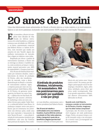 76 www.musicaemercado.org @musicaemercado fb.com/musicaemercado
ANIVERSÁRIO
20 anos de RoziniUma das fabricantes mais admiradas do Brasil, a Rozini elevou a viola caipira e os instrumentos
típicos a um novo patamar, incluindo um instrumento 100% original, a inovação Tanajura
E
m novembro, a Rozini irá com-
pletar duas décadas de vida.
Focada em fabricar instru-
mentos de corda brasileiros, a empresa
começou suas atividades em 1995 com
o, na época, representante comercial
José Roberto Rozini e o luthier Zé Pe-
reira, num encontro que rendeu aos
amantes do som ‘brasilis’ alguns dos
melhores instrumentos do mercado.
Que o digam os violeiros e suas violas.
Respeitada por elevar o padrão de
instrumentos nacionais, a Rozini não
se restringe ao clássico e também ino-
va, como aconteceu ao lançar o instru-
mento musical percussivo com 100%
de originalidade, a Tanajura (veja box).
Seus 20 anos de história foram mar-
cados por inúmeros desafios, como o
falecimento do diretor de produção,
Zé Pereira, além das transforma-
ções do mercado, como a desin-
dustrialização no Brasil e a invasão
de instrumentos asiáticos. Agora,
a empresa passa por mais um mo-
mento pontual. André Mattos, filho
de Zé Pereira, irá gerenciar novos
aspectos da Rozini em outro Esta-
do — a fábrica fica em São Paulo, SP.
Miguel De Laet assume a diretoria
de marketing e entra um novo con-
sultor técnico para ajudar Tayler Rozi-
ni, o conhecido luthier Lineu Bravo. As
mudanças ensejam novos ares para a
Rozini, que irá comemorar seu aniver-
sário com diversas ações, sendo uma
das mais esperadas o lançamento da
série ‘Rozini 20 anos’ — uma edição li-
mitada de instrumentos temáticos que
simbolizam cada uma das histórias
mais pontuais da empresa. Para conhe-
cer mais detalhes, conversamos com o
diretor-presidente José Roberto Rozini.
São 20 anos de trabalho e
continuidade como uma indústria
brasileira. A parte difícil de continuar
a produção no País, todos sabemos.
Então, a pergunta é: quais são os
benefícios e alegrias que isso traz?
Estamos colhendo os frutos pela insis-
tência em, por tantos anos, ‘remar
contra a maré’. No começo, por ide-
ologia e preocupação social em dar
emprego a brasileiros. Agora, além
dessa satisfação, posso dizer que
estou sendo recompensado. Hoje
é um grande argumento e diferen-
cial oferecer instrumentos 100%
fabricados no Brasil.
Quando você, José Roberto,
começou a vender os instrumentos
do Zé Pereira, lá atrás, imaginava
que iria obter tantas conquistas?
A princípio, não. No início era impos-
sível imaginar até onde poderíamos
chegar. Porém, em pouco tempo a coi-
sa foi tomando corpo e me encorajan-
do a investir mais, já enxergando um
futuro promissor.
A entrada de produtos
chineses, inicialmente,
foi avassaladora. Até
nos posicionarmos para
competir por qualidade
e não por preço
José Roberto e Tayler Rozini
mm80_rozini.indd 76 9/9/15 12:05 PM
 