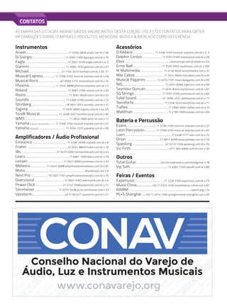AS EMPRESAS LISTADAS ABAIXO SÃO OS ANUNCIANTES DESTA EDIÇÃO. USE ESTES CONTATOS PARA OBTER
INFORMAÇÕES SOBRE COMPRAS E PRODUTOS. MENCIONE MÚSICA & MERCADO COMO REFERÊNCIA.
Instrumentos
Arwel..................................................................... 11 3326-3809 arwel.com.br • 96
Di Giorgio.......................................................11 2592-1169 digiorgio.com.br • 10
Eagle......................................................................11 2931-9130 eagle.com.br • 4, 5
Giannini........................................................... 11 3065-1555 giannini.com.br • 67
Michael......................................................31 2102-9270 michael.com.br • 56, 57
Musical Express.................... 11 3158-3105 musical-express.com.br • 49
Musical Roriz.....................................62 3095-2737 musicalroriz.com.br • 16
Phoenix...........................................11 3340-8888 phxinstrumentos.com.br • 7
Roland................................................................. 11 3087-7700 roland.com.br • 35
Rozini......................................................................11 3931-3648 rozini.com.br • 53
Soundix.............................................................11 4369-5100 soundix.com.br • 12
Strinberg.........................................................18 3941-2022 sonotec.com.br • 51
Tagima........................................................ 11 2915-8900 tagima.com.br • 44, 45
Torelli Musical................................11 2408-2027 torellimusical.com.br • 96
WMS.........................................................................11 2832-7800 wms-br.com • 17
Yamaha (Flautas e Acessórios) .......... 11 3158-3105 musical-express.com.br • 37
Yamaha (Teclados) ........................................... 11 3704-1377 yamaha.com.br • 99
Amplificadores / Áudio Profissional
Eminence......................................................... 11 2206-0008 cvaudio.com.br • 8
Frahm ..................................................................47 3531-8800 frahm.com.br • 19
JBL......................................................... 51 3479 4000 harmandobrasil.com.br • 43
Leacs........................................................................11 4891-1000 leacs.com.br • 79
Lexsen.......................................................... 11 3527-6900 proshows.com.br • 33
Meteoro...........................11 2443-0088 amplificadoresmeteoro.com.br • 55
Motiv.................................................................................................shurebrasil.com • 9
Next Pro.............................19 3327-7101 amplificadoresnextpro.com.br • 15
Oversound..................................................12 3637-3302 oversound.com.br • 6
Power Click .............................................21 2722 7908 powerclick.com.br • 71
Sennheiser....................................... 11 5573-5438 pt-br.sennheiser.com • 23
Voxstorm..................................................... 43 3178 4271 voxstorm.com.br • 21
Acessórios
D’Addario.................................... 11 3158-3105 musical-express.com.br • 2, 3
Dolphin Cordas.................................11 3797-0100 izzomusical.com.br • 29
Elixir..........................................................................elixirstrings.com.br/bateria • 63
Ernie Ball.................................................11 5535 2003 royalmusic.com.br • 100
IK Multimedia........................................11 4118-9026 ikmultimedia.com • 31
Mac Cabos................................................11 2312-8000 maccabos.com.br • 95
Musical Paganini.....................11 4574 1191 musicalpaganini.com.br • 94
NIG......................................................................11 4441-8366 nigmusic.com.br • 69
Seymour Duncan...........................11 2614-8349 novitamusic.com.br • 61
SG Strings..............................................11 3797-0100 izzomusical.com.br • 83
Solid Sound...........................................41-3596-2521 solidsound.com.br • 77
Tecniforte.................................................. 11 2748-5433 tecniforte.com.br • 11
Tiaflex .................................................................11 2966-9095 tiaflex.com.br • 13
Waldman..........................................................11 2199-2999 equipo.com.br • 65
Bateria e Percussão
Evans................................................ 11 3158-3105 musical-express.com.br • 27
Latin Percussion................... 11 3158-3105 musical-express.com.br • 87
Luen............................................................................11 4448-7171 luen.com.br • 25
Orion ......................................................11 3871-6299 orioncymbals.com.br • 75
Spanking...................................................... 47 3273-7246 spanking.com.br • 95
Vic Firth..............................................................+617-364-6869 vicfirth.com • 20
Outros
Total Guitar....................................... territoriodamusica.com/totalguitar • 18
Vip Soft..............................................................11 3393-7100 vipsoft.com.br • 89
Feiras / Eventos
Expomusic................................................11 2226 3109 expomusic.com.br • 73
Music China..................+54 11 4514 1400 musikmesse-china.com • 81
NAMM......................................................................................................namm.org • 14
PL+S Shanghai.......+54 11 4514 1400 prolightsound-shanghai.com • 93	
CONTATOS
C
onselho
N
acionaldo
Varejo
de
Á
udio
e
Instrum
entos
M
usicais
•C
onselho
N
acionaldo
Varejo
de
Á
udio
e
tos
M
usicais
•C
onselho
N
acionaldo
Varejo
de
Á
udio
e
Instrum
entos
M
usicais
•C
onselho
N
acionaldo
Varejo
nselho
N
acionaldo
Varejo
de
Á
udio
e
Instrum
entos
M
usicais
•C
onselho
N
acionaldo
Varejo
de
Á
udio
e
Instrum
entos
M
usicais
•C
onselho
N
acionaldo
Varejo
de
Á
udio
e
Instrum
entos
M
usicais
•C
onselho
N
acionaldo
Varejo
de
Á
udio
e
Instrum
entos
M
usicais
•C
onselho
N
acionaldo
Varejo
de
Á
udio
e
Instrum
entos
M
usicais
•C
onselho
N
acionaldo
Varejo
C
onselho
N
acionaldo
Varejo
de
Á
udio
e
Instrum
entos
M
usicais
•C
onselho
N
acionaldo
Varejo
de
Á
udio
e
Instrum
entos
M
usicais
•C
onselho
N
acionaldo
Varejo
de
Á
udio
e
Instrum
entos
M
usicais
•C
onselho
N
acionaldo
Varejo
de
Á
udio
e
Instrum
entos
M
usicais
•C
onselho
N
acionaldo
Varejo
de
Á
udio
e
Instrum
entos
M
usicais
•C
onselho
N
acionaldo
Varejo
C
onselho
N
acionaldo
Varejo
de
Á
udio
e
Instrum
entos
M
usicais
•C
onselho
N
acionaldo
Varejo
de
Á
udio
e
Instrum
entos
M
usicais
•C
onselho
N
acionaldo
Varejo
de
Á
udio
e
Instrum
entos
M
usicais
•C
onselho
N
acionaldo
Varejo
de
Á
udio
e
nstrum
entos
M
usicais
•C
onselho
N
acionaldo
Varejo
de
Á
udio
e
Instrum
entos
M
usicais
•C
onselho
N
acionaldo
Varejo
N
acionaldo
Varejo
de
Á
udio
e
Instrum
entos
M
usicais
•C
onselho
N
acionaldo
Varejo
de
Á
udio
e
Instrum
entos
C
onselho
N
acionaldo
Varejo
de
Á
udio
e
Instrum
entos
M
usicais
•C
onselho
N
acionaldo
Varejo
de
Á
udio
e
M
usicais
•C
onselho
N
acionaldo
Varejo
de
Á
udio
e
Instrum
entos
M
usicais
•C
onselho
N
acionaldo
Varejo
Varejo
de
Á
udio
e
Instrum
entos
M
usicais
•C
onselho
N
acionaldo
Varejo
de
Á
udio
e
Instrum
en
acionaldo
Varejo
de
Á
udio
e
Instrum
entos
M
usicais
•C
onselho
N
acionaldo
Varejo
de
Á
ud
onselho
N
acionaldo
Varejo
de
Á
udio
e
Instrum
entos
M
usicais
•C
onselho
N
acionald
udio
e
Instrum
entos
M
usicais
•C
onselho
N
acionaldo
Varejo
de
Á
udio
arejo
de
Á
udio
e
Instrum
entos
M
usicais
•C
onselho
N
acionaldo
V
ionaldo
Varejo
de
Á
udio
e
Instrum
entos
M
usicais
•C
onselho
m
entos
M
usicais
•C
onselho
N
acionaldo
Var
io
e
Instrum
entos
M
usicais
•C
onselho
N
ejo
de
Á
udio
e
Instrum
entos
M
usica
M
usicais
•C
onselho
N
acionaldo
Varejo
de
Á
udio
e
Instrum
entos
M
usicais
•C
onselho
N
acionaldo
Varejo
de
Á
udio
e
nstrum
entos
M
usicais
•C
onselho
N
acionaldo
Varejo
de
Á
udio
e
Instrum
entos
M
usicais
•C
onselho
N
acionaldo
Varejo
N
acionaldo
Varejo
de
Á
udio
e
Instrum
entos
M
usicais
•C
onselho
N
acionaldo
Varejo
de
Á
udio
e
Instrum
entos
C
onselho
N
acionaldo
Varejo
de
Á
udio
e
Instrum
entos
M
usicais
•C
onselho
N
acionaldo
Varejo
de
Á
udio
e
M
usicais
•C
onselho
N
acionaldo
Varejo
de
Á
udio
e
Instrum
entos
M
usicais
•C
onselho
N
acionaldo
Varejo
Varejo
de
Á
udio
e
Instrum
entos
M
usicais
•C
onselho
N
acionaldo
Varejo
de
Á
udio
e
Instrum
en
acionaldo
Varejo
de
Á
udio
e
Instrum
entos
M
usicais
•C
onselho
N
acionaldo
Varejo
de
Á
ud
onselho
N
acionaldo
Varejo
de
Á
udio
e
Instrum
entos
M
usicais
•C
onselho
N
acionald
udio
e
Instrum
entos
M
usicais
•C
onselho
N
acionaldo
Varejo
de
Á
udio
Conselho Nacional do Varejo de
Áudio, Luz e Instrumentos Musicais
painel de negocios80.indd 97 9/4/15 4:29 PM
 