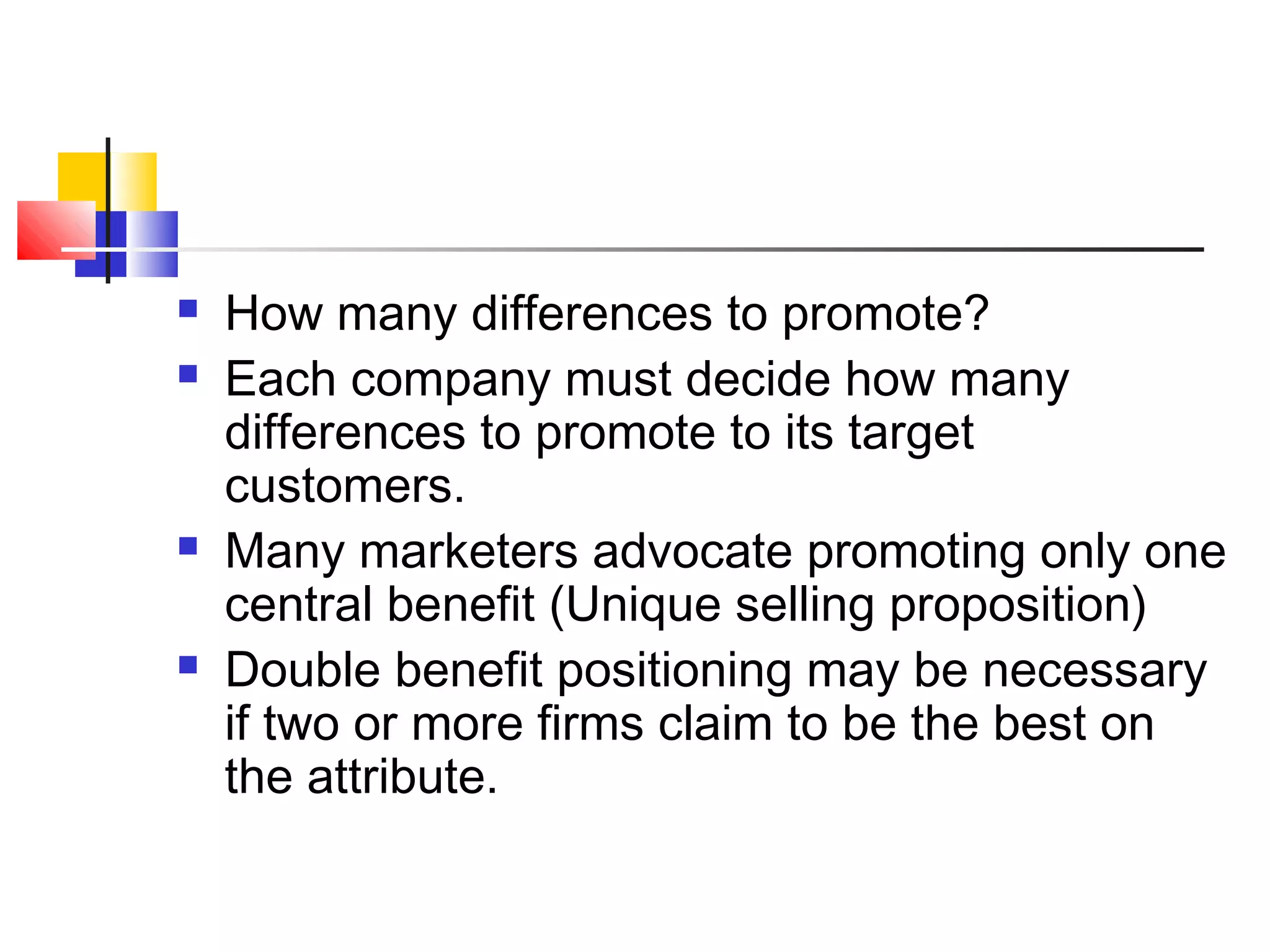  How many differences to promote?
 Each company must decide how many
differences to promote to its target
customers.
 Many marketers advocate promoting only one
central benefit (Unique selling proposition)
 Double benefit positioning may be necessary
if two or more firms claim to be the best on
the attribute.
 