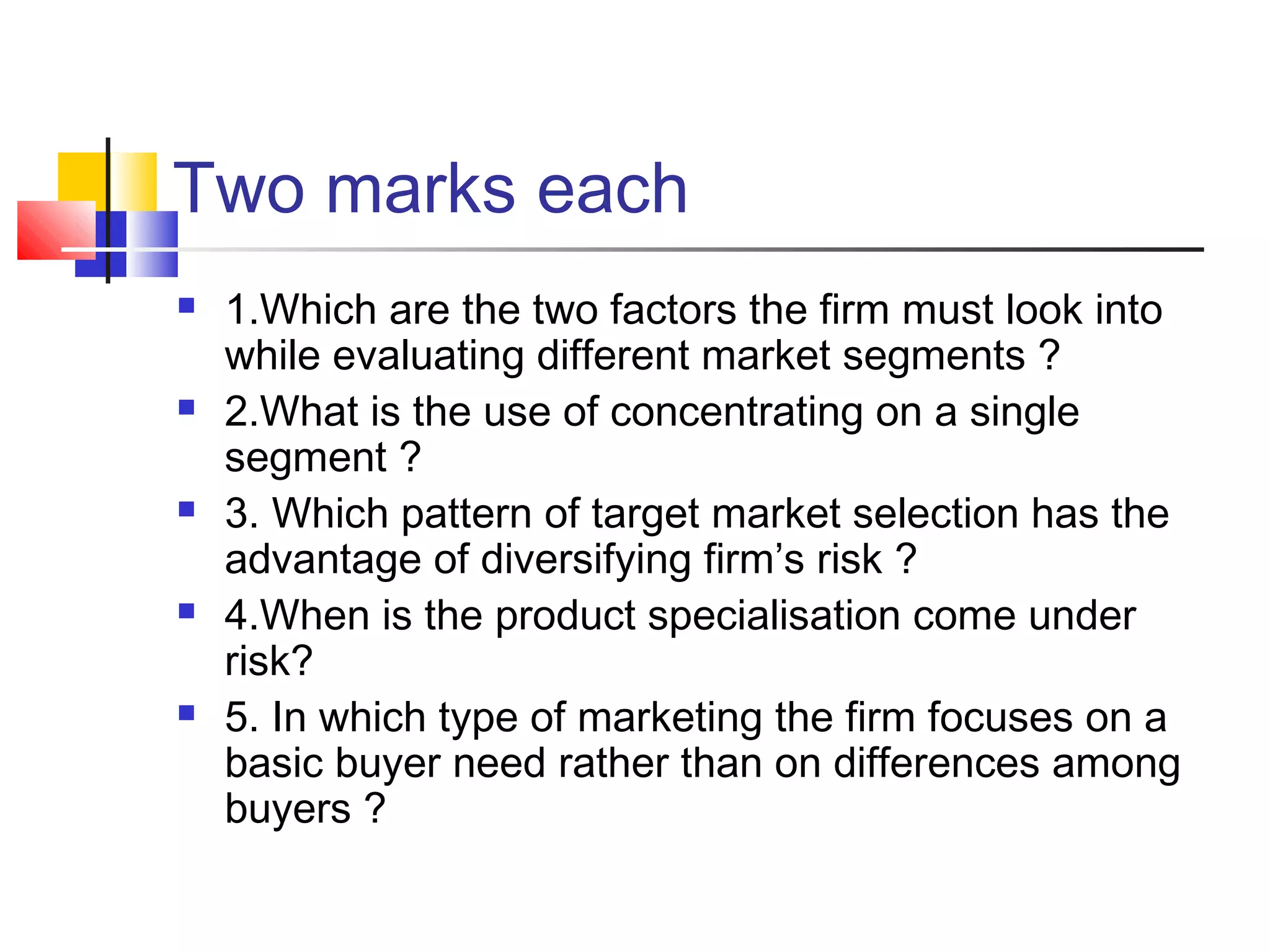 Two marks each
 1.Which are the two factors the firm must look into
while evaluating different market segments ?
 2.What is the use of concentrating on a single
segment ?
 3. Which pattern of target market selection has the
advantage of diversifying firm’s risk ?
 4.When is the product specialisation come under
risk?
 5. In which type of marketing the firm focuses on a
basic buyer need rather than on differences among
buyers ?
 