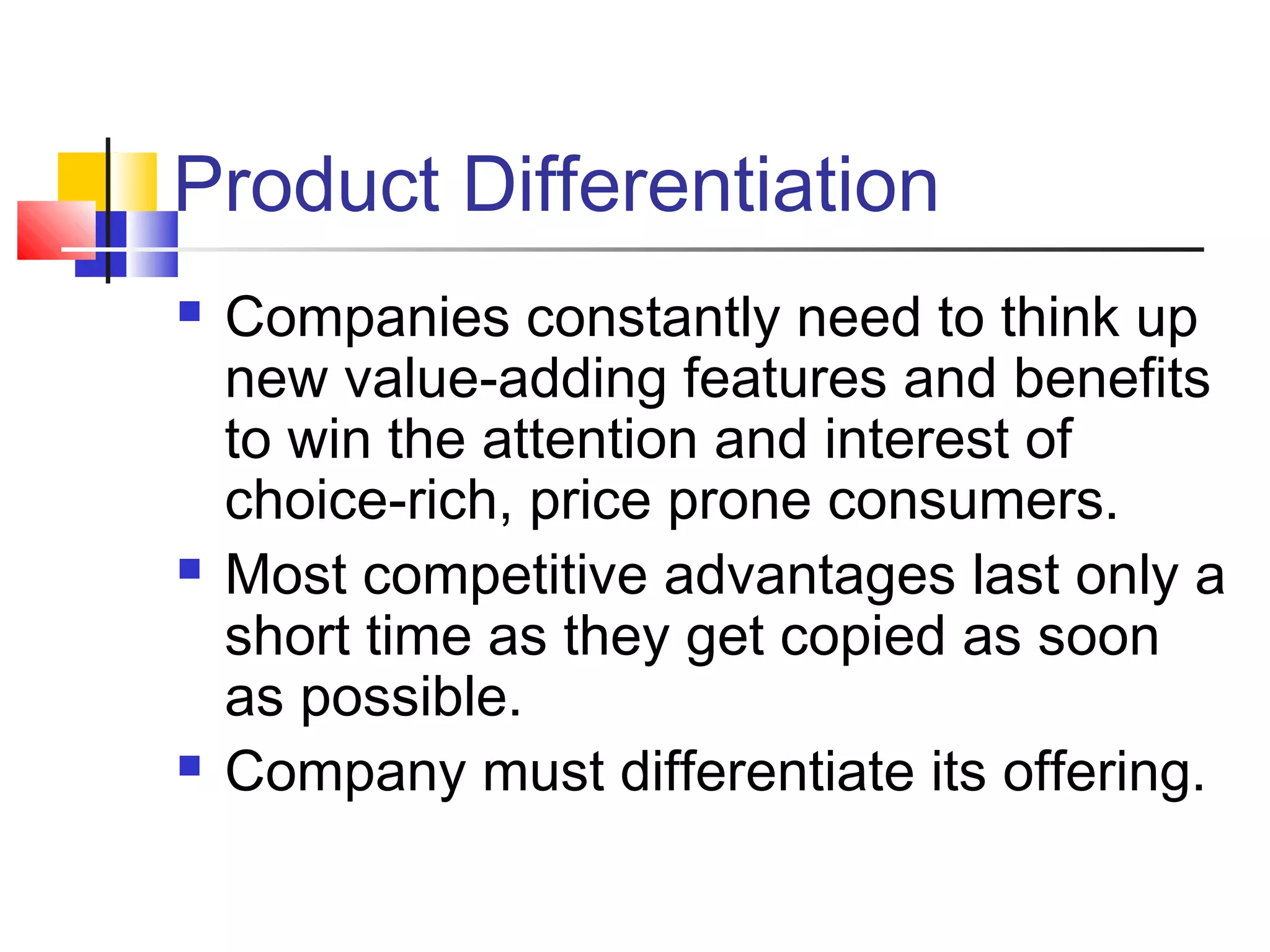Product Differentiation
 Companies constantly need to think up
new value-adding features and benefits
to win the attention and interest of
choice-rich, price prone consumers.
 Most competitive advantages last only a
short time as they get copied as soon
as possible.
 Company must differentiate its offering.
 