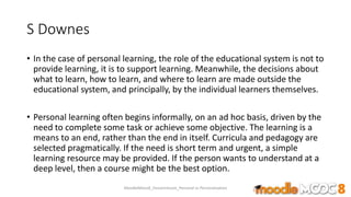 S Downes
• In the case of personal learning, the role of the educational system is not to
provide learning, it is to support learning. Meanwhile, the decisions about
what to learn, how to learn, and where to learn are made outside the
educational system, and principally, by the individual learners themselves.
• Personal learning often begins informally, on an ad hoc basis, driven by the
need to complete some task or achieve some objective. The learning is a
means to an end, rather than the end in itself. Curricula and pedagogy are
selected pragmatically. If the need is short term and urgent, a simple
learning resource may be provided. If the person wants to understand at a
deep level, then a course might be the best option.
MoodleMooc8_Ossiannilsson_Personal vs Personalization
 