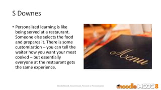 S Downes
• Personalized learning is like
being served at a restaurant.
Someone else selects the food
and prepares it. There is some
customization – you can tell the
waiter how you want your meat
cooked – but essentially
everyone at the restaurant gets
the same experience.
MoodleMooc8_Ossiannilsson_Personal vs Personalization
 