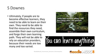 S Downes
• Ultimately, if people are to
become effective learners, they
need to be able to learn on their
own. They need to be able to
find the resources they need,
assemble their own curriculum,
and forge their own learning
path. They will not be able to
rely on education providers,
because their needs are too
many and too varied.
MoodleMooc8_Ossiannilsson_Personal vs Personalization
 