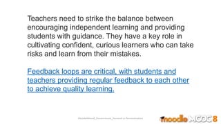Teachers need to strike the balance between
encouraging independent learning and providing
students with guidance. They have a key role in
cultivating confident, curious learners who can take
risks and learn from their mistakes.
Feedback loops are critical, with students and
teachers providing regular feedback to each other
to achieve quality learning.
MoodleMooc8_Ossiannilsson_Personal vs Personalization
 