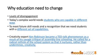 Why education need to change
• Levels of disengagement
• Today’s complex world needs students who are capable in different
ways
• To meet future skill needs and a recognition that we need students
with a different set of capabilities.
• Creativity expert Ken Robinson became a TED-talk phenomenon as a
result of his savage critique of assembly-line schooling. He called for a
radical rethink of the school system so that it nurtures, rather than
undermines, creativity.
MoodleMooc8_Ossiannilsson_Personal vs Personalization
 