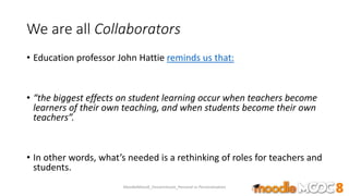 We are all Collaborators
• Education professor John Hattie reminds us that:
• “the biggest effects on student learning occur when teachers become
learners of their own teaching, and when students become their own
teachers”.
• In other words, what’s needed is a rethinking of roles for teachers and
students.
MoodleMooc8_Ossiannilsson_Personal vs Personalization
 