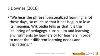 S Downes (2016)
•”We hear the phrase ‘personalized learning’ a lot
these days, so much so that it has begun to lose
its meaning. Wikipedia tells us that it is the
“tailoring of pedagogy, curriculum and learning
environments by learners or for learners in order
to meet their different learning needs and
aspirations.””
MoodleMooc8_Ossiannilsson_Personal vs Personalization
 