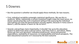 S Downes
• But the question is whether we should apply these methods, for two reasons.
• First, individual variability outweighs statistical significance. We see this in
medicine. While, statistically, a certain treatment might make the most sense, no
doctor would prescribe such a treatment without first assessing the individual
and making sure that the generalization actually applies, because in many cases it
doesn’t, and the doctor is sworn to ‘do no harm’.
• Second, and perhaps more importantly, it shouldn’t be up to the education
system to determine what a person learns, how they learn it, and where. Many
factors go into such decisions: individual preferences, social and parental
expectations, availability of resources, or employability and future prospects. The
best educational outcome isn’t necessarily the best outcome
MoodleMooc8_Ossiannilsson_Personal vs Personalization
 