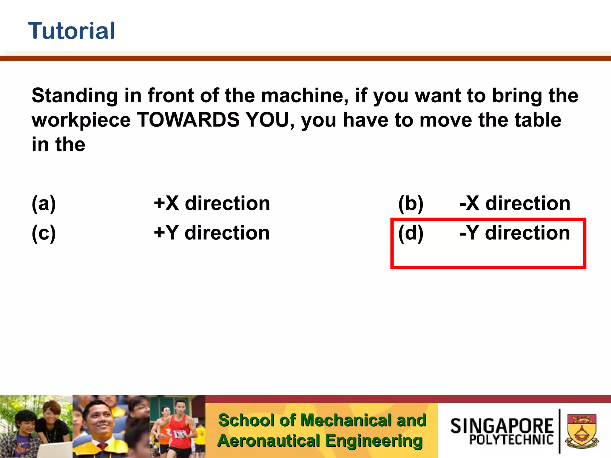 Tutorial
Standing in front of the machine, if you want to bring the
workpiece TOWARDS YOU, you have to move the table
in the
(a)
(c)

+X direction
+Y direction

(b)
(d)

School of Mechanical and
Aeronautical Engineering

-X direction
-Y direction

 