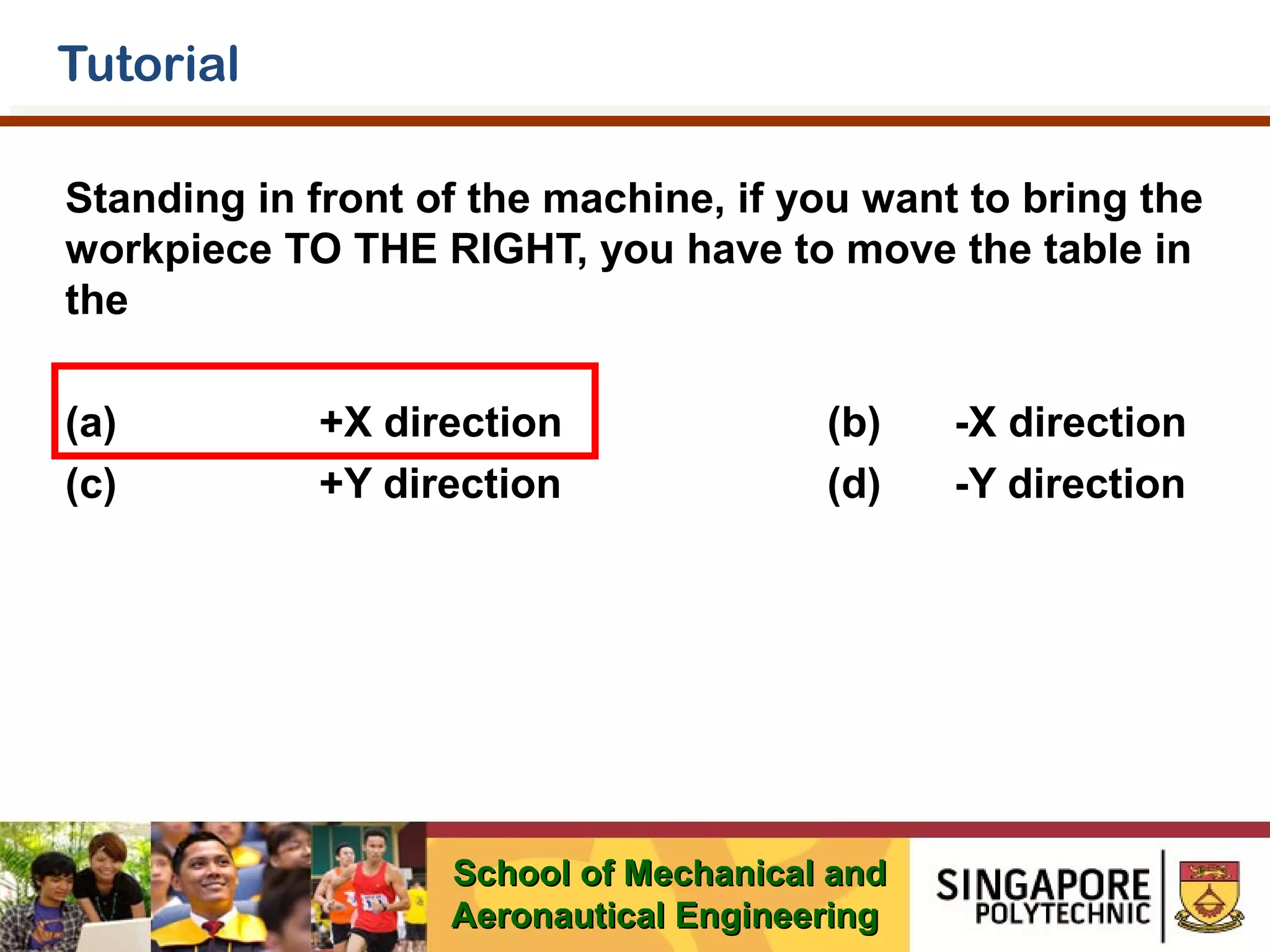 Tutorial
Standing in front of the machine, if you want to bring the
workpiece TO THE RIGHT, you have to move the table in
the
(a)
(c)

+X direction
+Y direction

(b)
(d)

School of Mechanical and
Aeronautical Engineering

-X direction
-Y direction

 