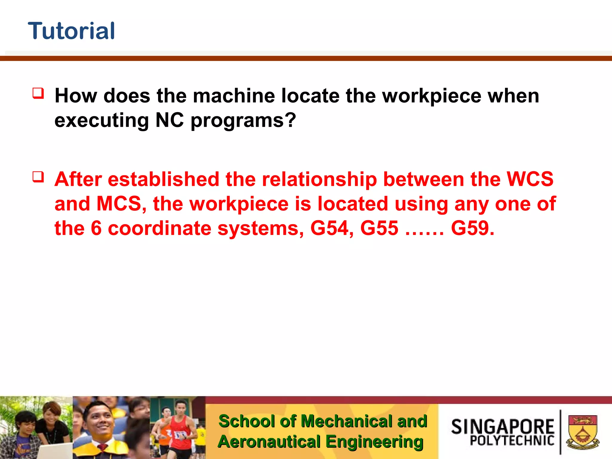 Tutorial


How does the machine locate the workpiece when
executing NC programs?



After established the relationship between the WCS
and MCS, the workpiece is located using any one of
the 6 coordinate systems, G54, G55 …… G59.

School of Mechanical and
Aeronautical Engineering

 
